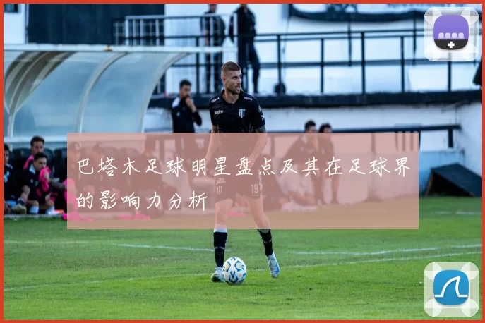 巴塔木足球明星盘点及其在足球界的影响力分析