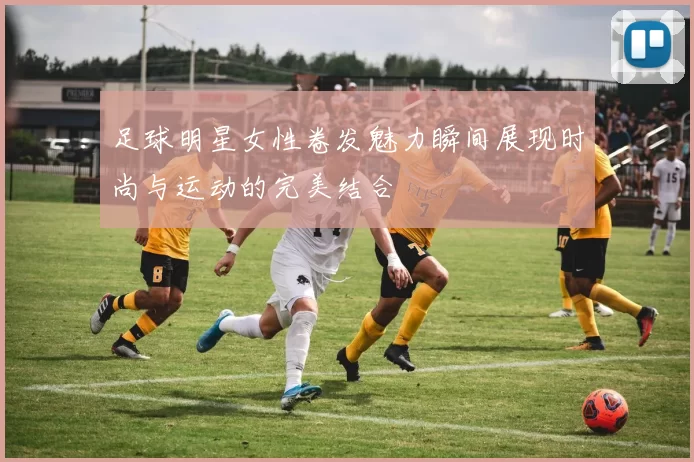 足球明星女性卷发魅力瞬间展现时尚与运动的完美结合