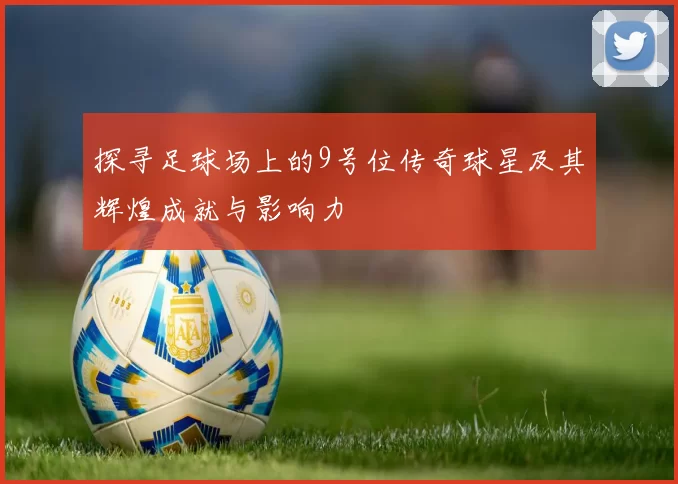 探寻足球场上的9号位传奇球星及其辉煌成就与影响力