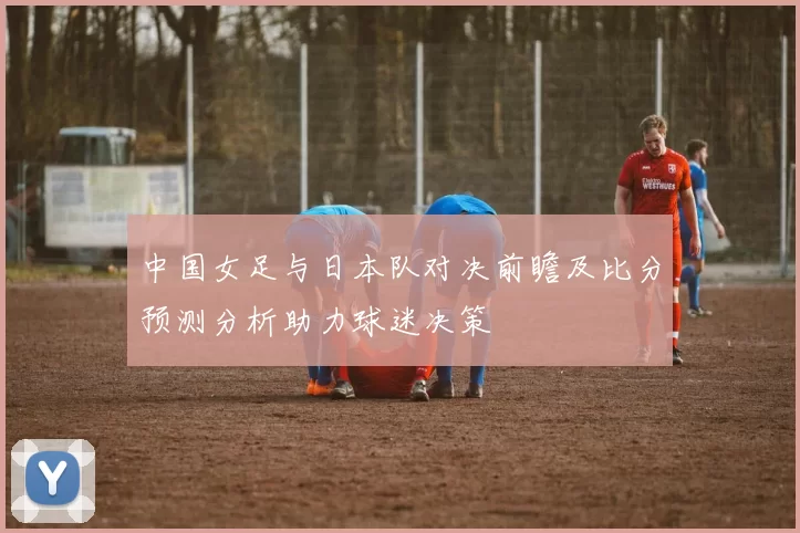 中国女足与日本队对决前瞻及比分预测分析助力球迷决策