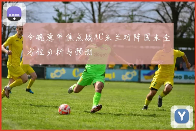 今晚意甲焦点战AC米兰对阵国米全方位分析与预测