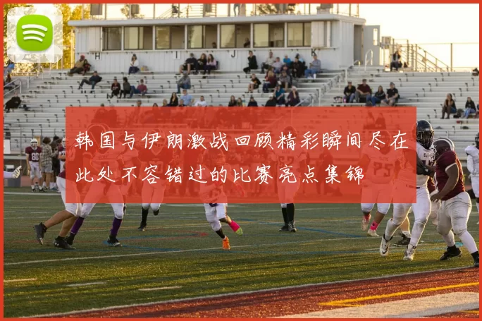 韩国与伊朗激战回顾精彩瞬间尽在此处不容错过的比赛亮点集锦