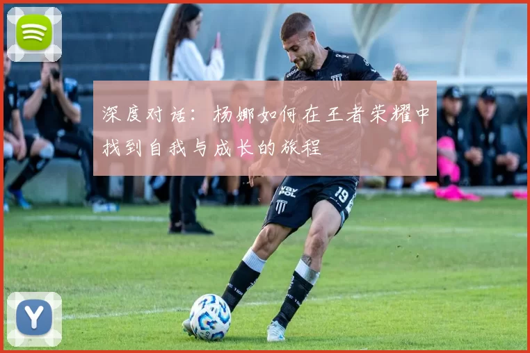 深度对话：杨娜如何在王者荣耀中找到自我与成长的旅程