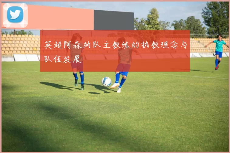 英超阿森纳队主教练的执教理念与队伍发展