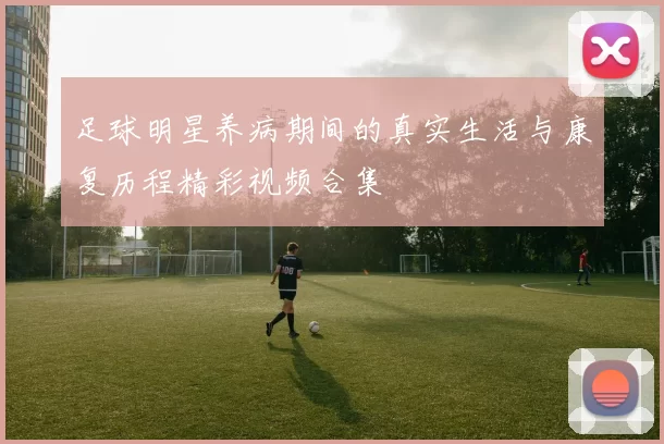 足球明星养病期间的真实生活与康复历程精彩视频合集