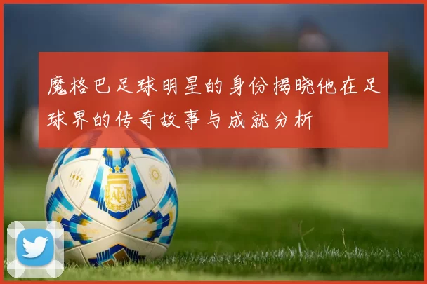 魔格巴足球明星的身份揭晓他在足球界的传奇故事与成就分析