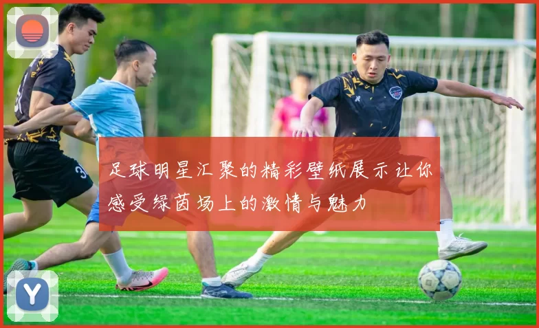 足球明星汇聚的精彩壁纸展示让你感受绿茵场上的激情与魅力