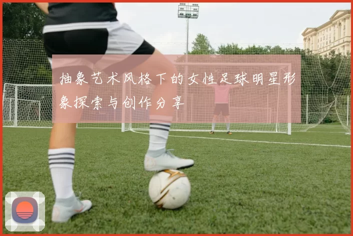 抽象艺术风格下的女性足球明星形象探索与创作分享