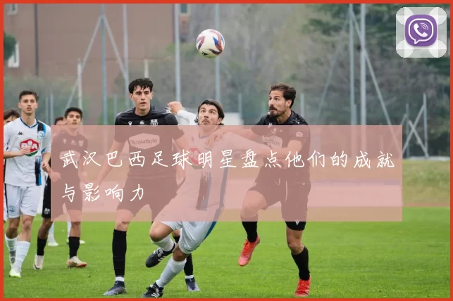 武汉巴西足球明星盘点他们的成就与影响力