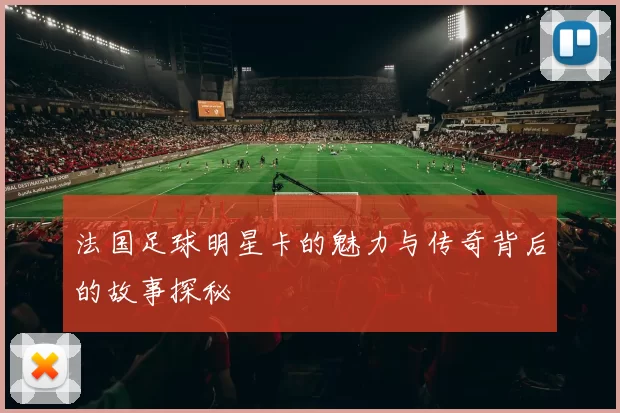 法国足球明星卡的魅力与传奇背后的故事探秘