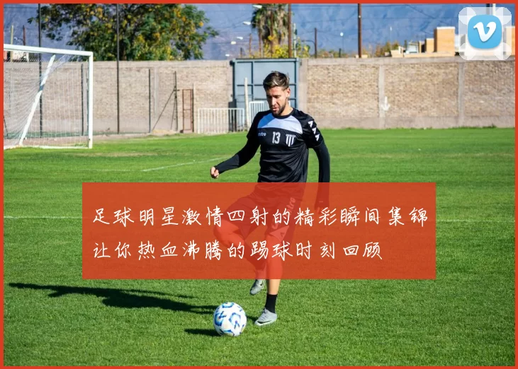 足球明星激情四射的精彩瞬间集锦让你热血沸腾的踢球时刻回顾