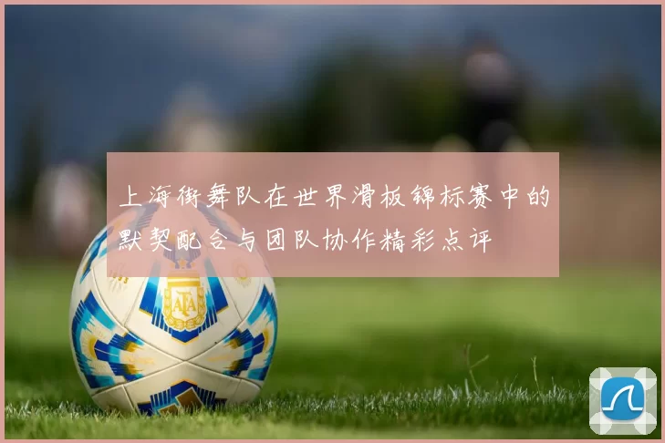 上海街舞队在世界滑板锦标赛中的默契配合与团队协作精彩点评