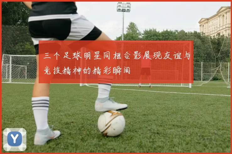 三个足球明星同框合影展现友谊与竞技精神的精彩瞬间
