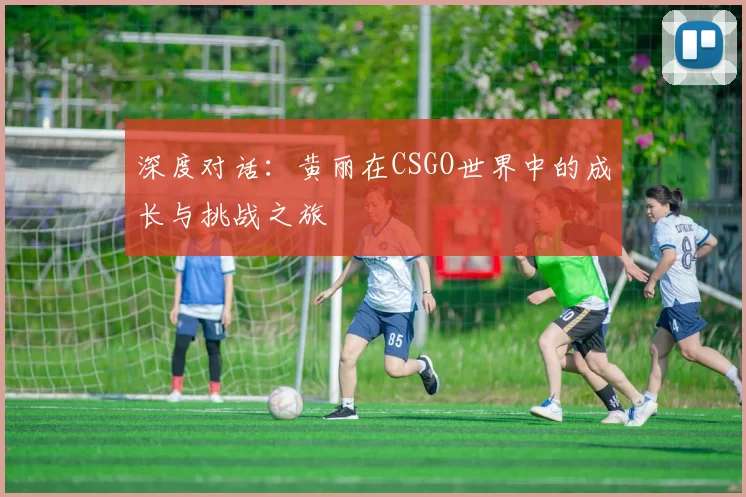 深度对话：黄丽在CSGO世界中的成长与挑战之旅