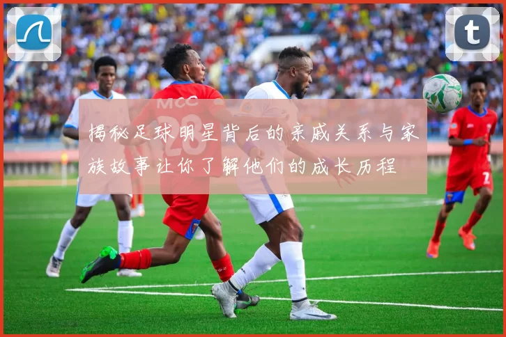揭秘足球明星背后的亲戚关系与家族故事让你了解他们的成长历程