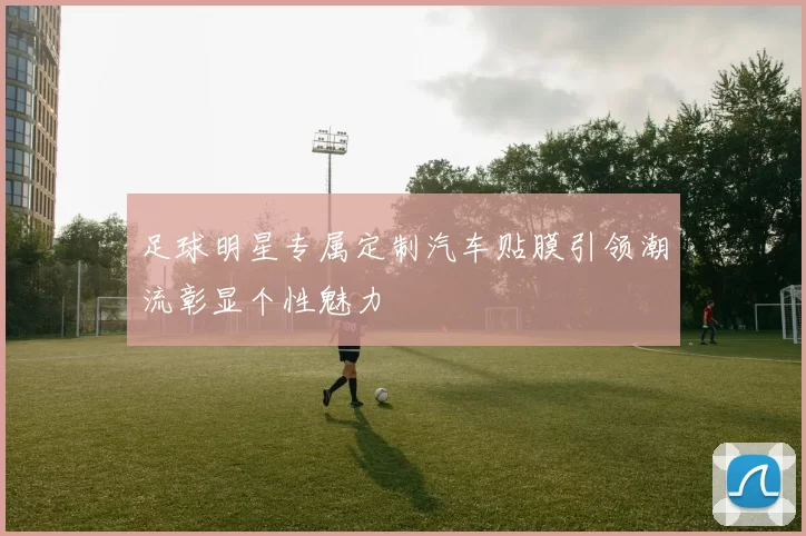 足球明星专属定制汽车贴膜引领潮流彰显个性魅力