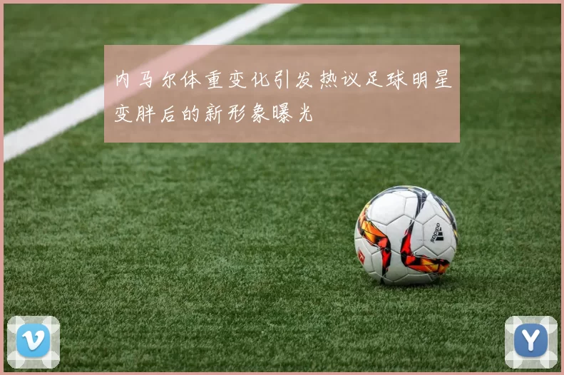 内马尔体重变化引发热议足球明星变胖后的新形象曝光