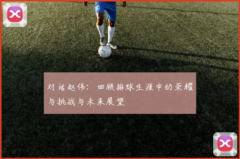 对话赵伟：回顾排球生涯中的荣耀与挑战与未来展望