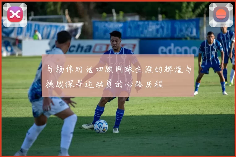 与杨伟对话回顾网球生涯的辉煌与挑战探寻运动员的心路历程