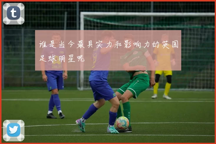 谁是当今最具实力和影响力的英国足球明星呢