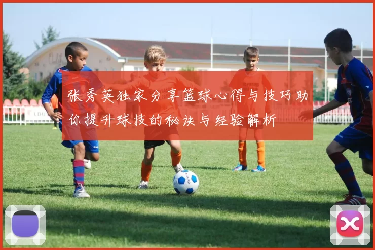 张秀英独家分享篮球心得与技巧助你提升球技的秘诀与经验解析