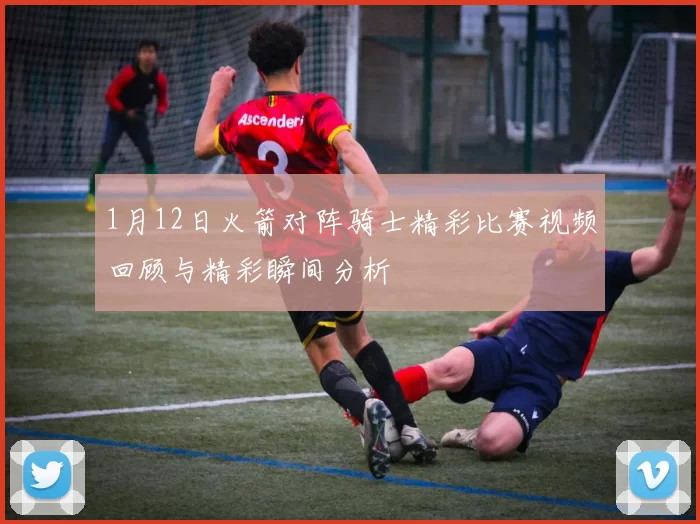 1月12日火箭对阵骑士精彩比赛视频回顾与精彩瞬间分析