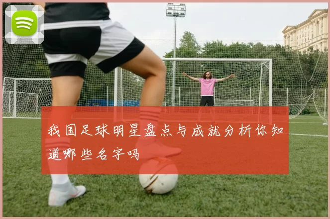 我国足球明星盘点与成就分析你知道哪些名字吗