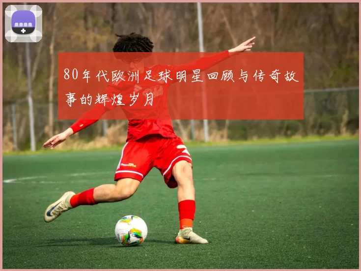 80年代欧洲足球明星回顾与传奇故事的辉煌岁月