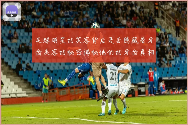 足球明星的笑容背后是否隐藏着牙齿美容的秘密揭秘他们的牙齿真相