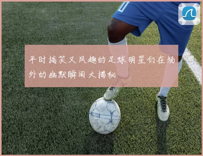 平时搞笑又风趣的足球明星们在场外的幽默瞬间大揭秘