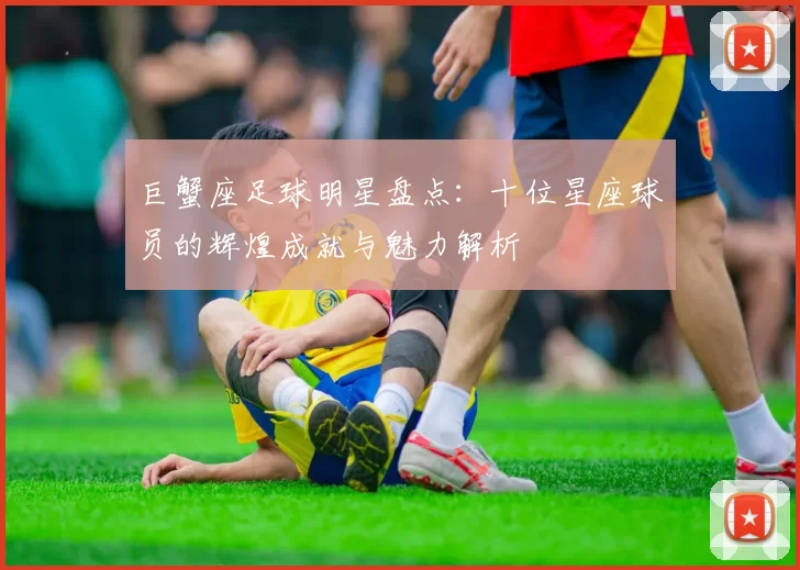 巨蟹座足球明星盘点：十位星座球员的辉煌成就与魅力解析