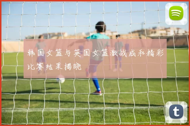 韩国女篮与英国女篮激战成和精彩比赛结果揭晓