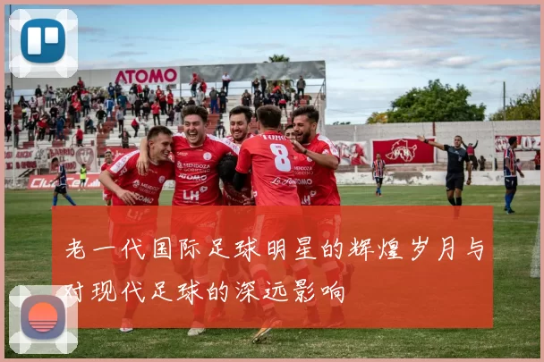 老一代国际足球明星的辉煌岁月与对现代足球的深远影响