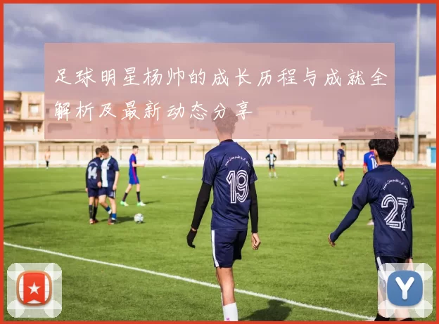 足球明星杨帅的成长历程与成就全解析及最新动态分享