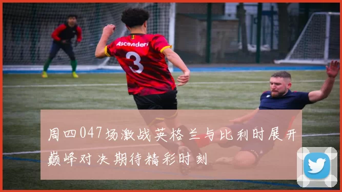 周四047场激战英格兰与比利时展开巅峰对决期待精彩时刻