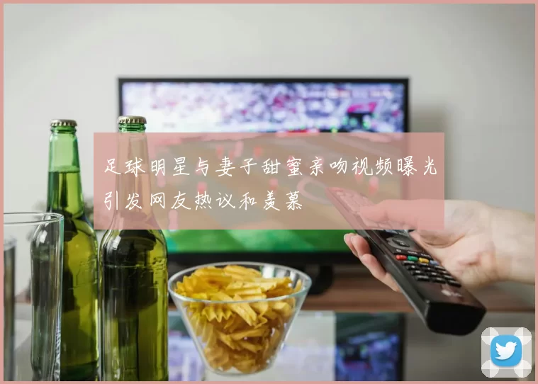 足球明星与妻子甜蜜亲吻视频曝光引发网友热议和羡慕