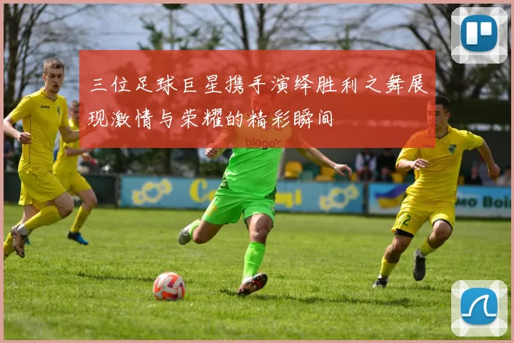 三位足球巨星携手演绎胜利之舞展现激情与荣耀的精彩瞬间