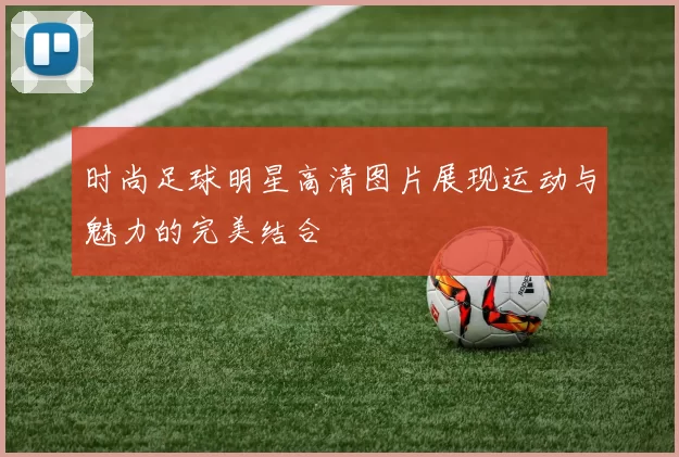 时尚足球明星高清图片展现运动与魅力的完美结合