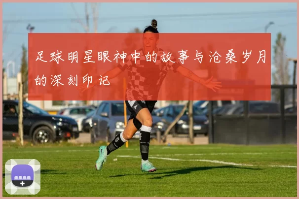 足球明星眼神中的故事与沧桑岁月的深刻印记