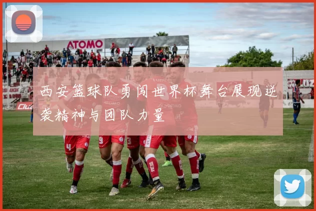 西安篮球队勇闯世界杯舞台展现逆袭精神与团队力量