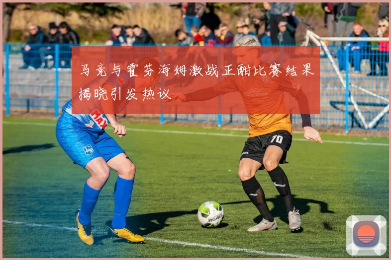 马竞与霍芬海姆激战正酣比赛结果揭晓引发热议