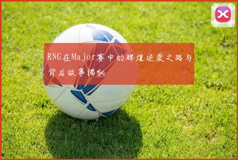 RNG在Major赛中的辉煌逆袭之路与背后故事揭秘