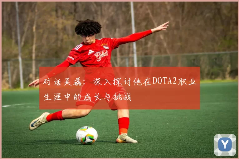 对话吴磊：深入探讨他在DOTA2职业生涯中的成长与挑战