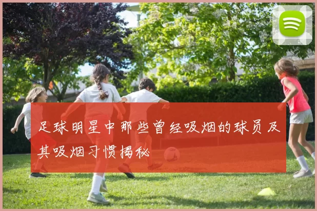 足球明星中那些曾经吸烟的球员及其吸烟习惯揭秘