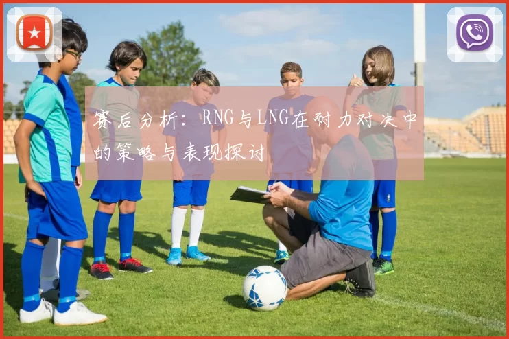 赛后分析：RNG与LNG在耐力对决中的策略与表现探讨