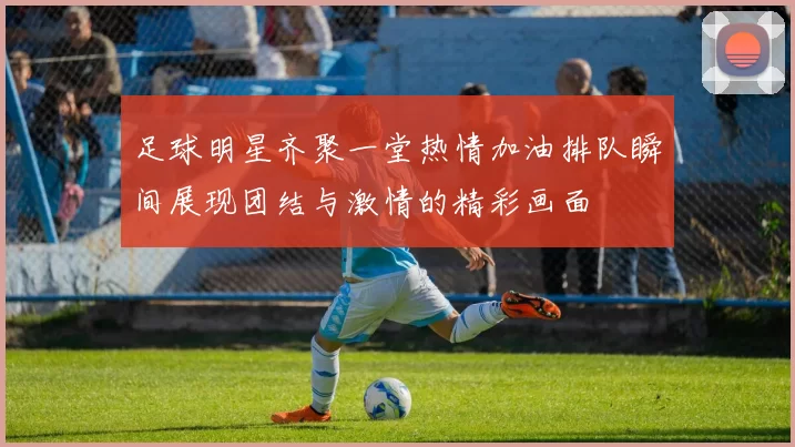 足球明星齐聚一堂热情加油排队瞬间展现团结与激情的精彩画面
