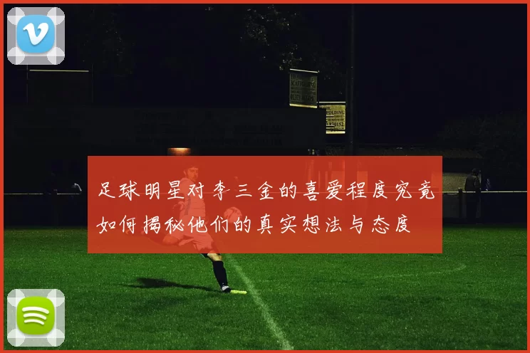 足球明星对李三金的喜爱程度究竟如何揭秘他们的真实想法与态度