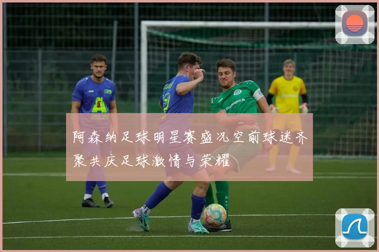阿森纳足球明星赛盛况空前球迷齐聚共庆足球激情与荣耀