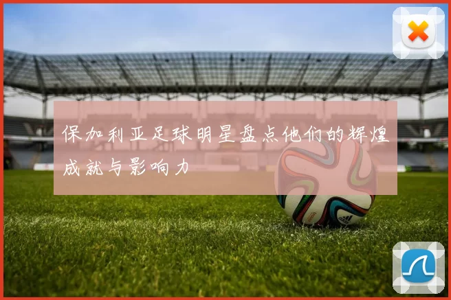 保加利亚足球明星盘点他们的辉煌成就与影响力