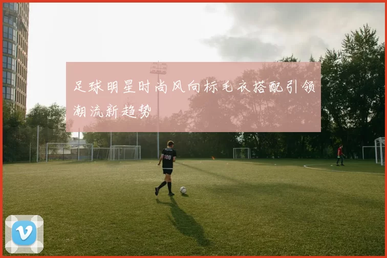 足球明星时尚风向标毛衣搭配引领潮流新趋势